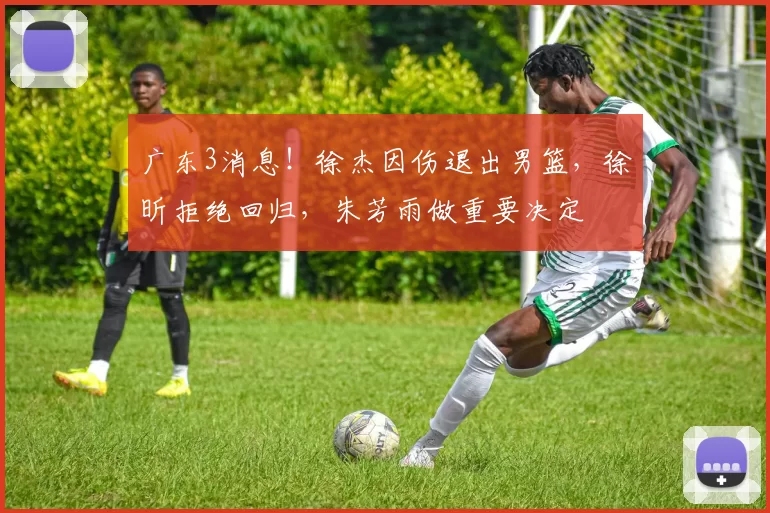 广东3消息！徐杰因伤退出男篮，徐昕拒绝回归，朱芳雨做重要决定