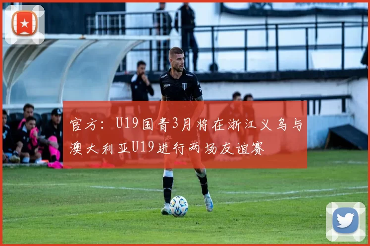 官方：U19国青3月将在浙江义乌与澳大利亚U19进行两场友谊赛