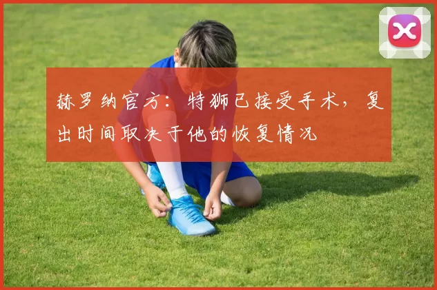 赫罗纳官方：特狮已接受手术，复出时间取决于他的恢复情况